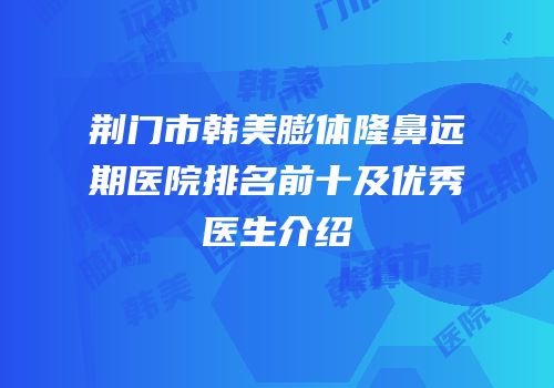 荆门市韩美膨体隆鼻远期医院排名前十及优秀医生介绍