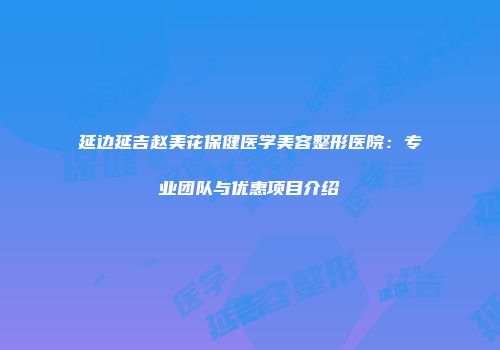 延边延吉赵美花保健医学美容整形医院：专业团队与优惠项目介绍