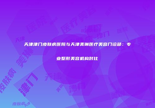 天津津门皮肤病医院与天津美琳医疗美容门诊部：专业整形美容机构对比