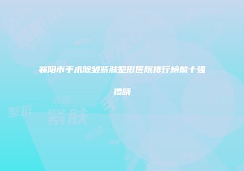 襄阳市手术除皱紧肤整形医院排行榜前十强揭晓
