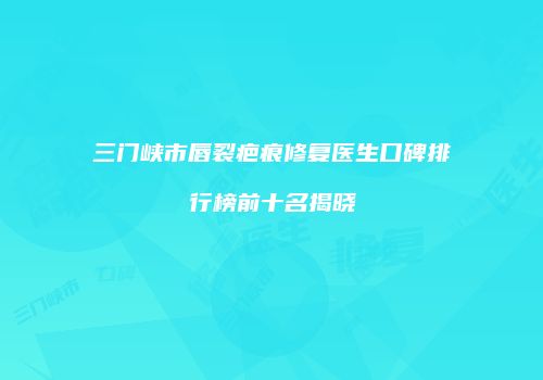 三门峡市唇裂疤痕修复医生口碑排行榜前十名揭晓