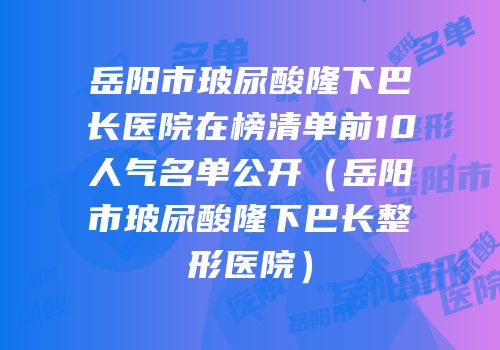 岳阳市玻尿酸隆下巴长医院在榜清单前10人气名单公开（岳阳市玻尿酸隆下巴长整形医院）