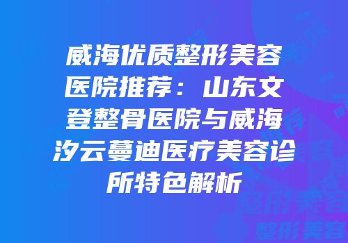 威海优质整形美容医院推荐：山东文登整骨医院与威海汐云蔓迪医疗美容诊所特色解析
