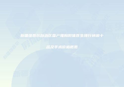 新疆维吾尔自治区国产隆胸假体医生排行榜前十名及手术价格概览