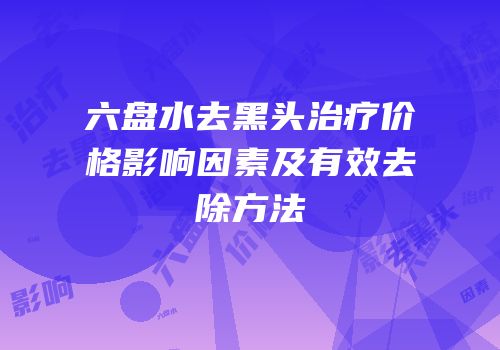 六盘水去黑头治疗价格影响因素及有效去除方法