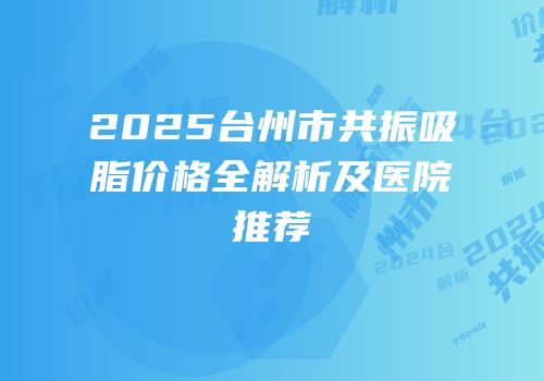 2025台州市共振吸脂价格全解析及医院推荐