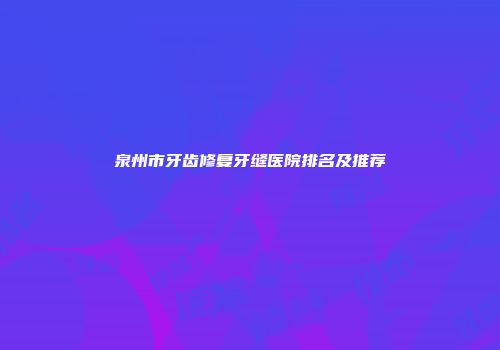 泉州市牙齿修复牙缝医院排名及推荐
