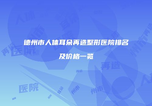 德州市人体耳朵再造整形医院排名及价格一览