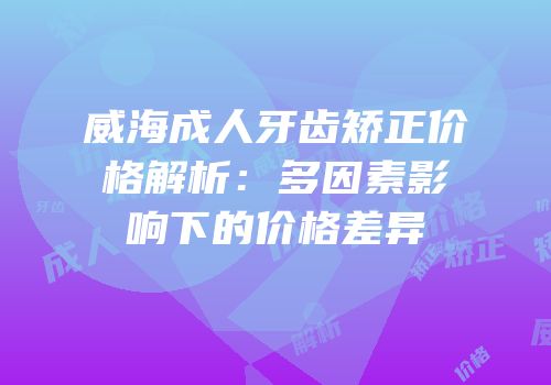 威海成人牙齿矫正价格解析：多因素影响下的价格差异