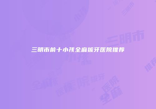 三明市前十小孩全麻拔牙医院推荐