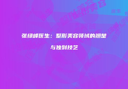 张绿峰医生：整形美容领域的翘楚与独到技艺
