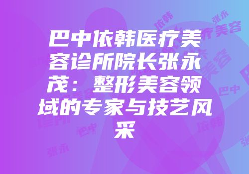 巴中依韩医疗美容诊所院长张永茂：整形美容领域的专家与技艺风采