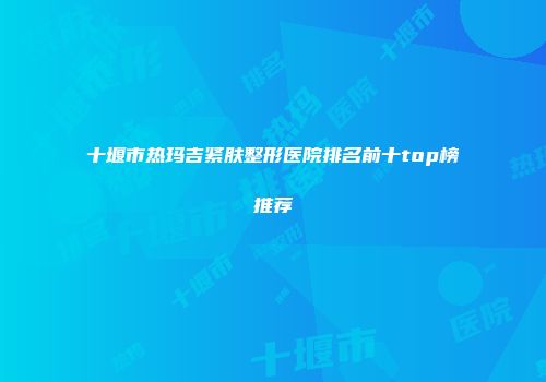 十堰市热玛吉紧肤整形医院排名前十top榜推荐