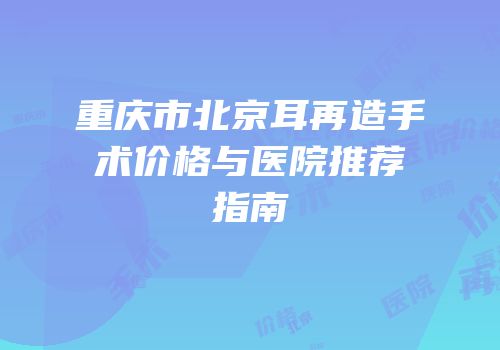 重庆市北京耳再造手术价格与医院推荐指南