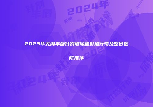 2025年芜湖丰唇针剂玻尿酸价格行情及整形医院推荐