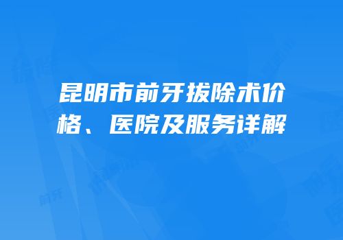 昆明市前牙拔除术价格、医院及服务详解