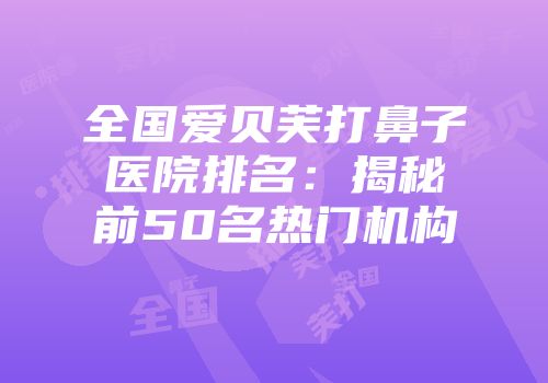 全国爱贝芙打鼻子医院排名：揭秘前50名热门机构