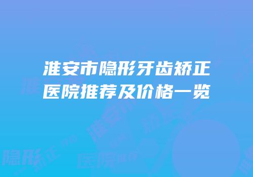 淮安市隐形牙齿矫正医院推荐及价格一览