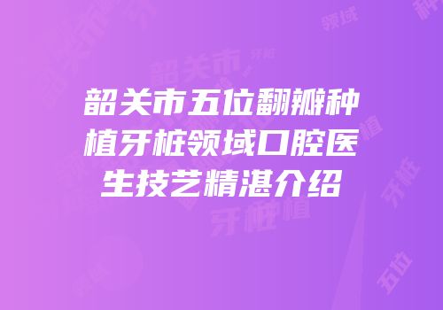 韶关市五位翻瓣种植牙桩领域口腔医生技艺精湛介绍