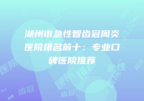 湖州市急性智齿冠周炎医院排名前十：专业口碑医院推荐
