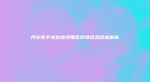 丹东市手术拉皮线雕医院排名及价格解析