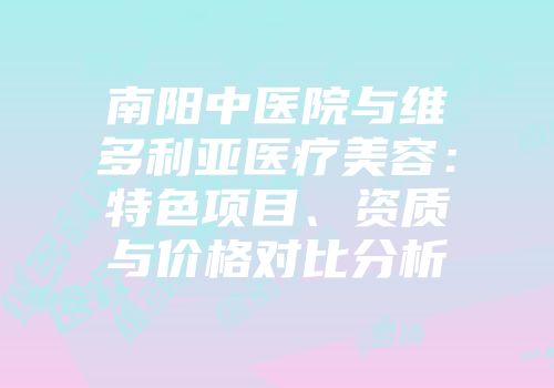 南阳中医院与维多利亚医疗美容：特色项目、资质与价格对比分析