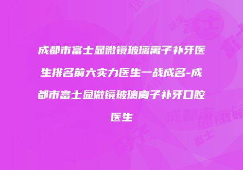 成都市富士显微镜玻璃离子补牙医生排名前六实力医生一战成名-成都市富士显微镜玻璃离子补牙口腔医生