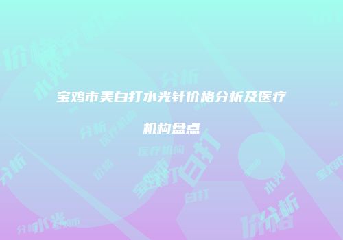 宝鸡市美白打水光针价格分析及医疗机构盘点