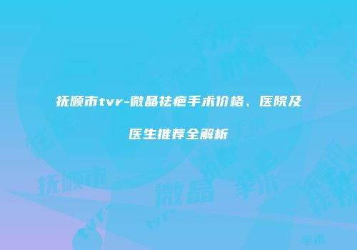 抚顺市tvr-微晶祛疤手术价格、医院及医生推荐全解析