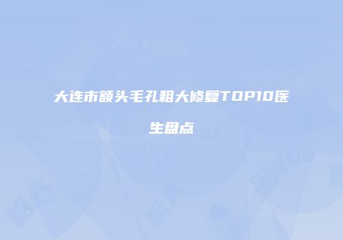 大连市额头毛孔粗大修复TOP10医生盘点