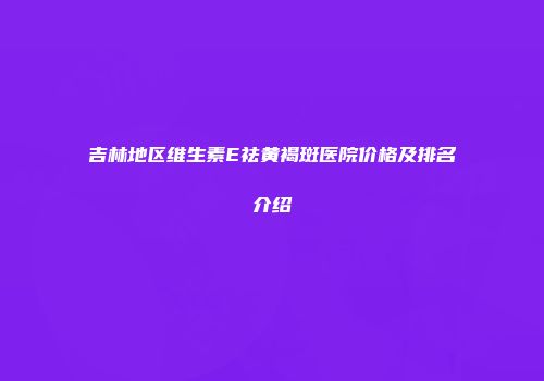 吉林地区维生素E祛黄褐斑医院价格及排名介绍