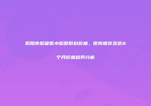 揭阳市脸吸脂小脸整形科价格、医院推荐及近8个月价格趋势分析