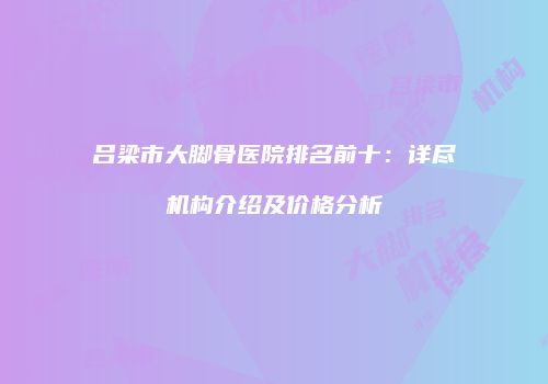 吕梁市大脚骨医院排名前十：详尽机构介绍及价格分析
