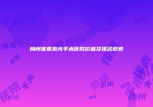 梅州像素激光手术医院价格及排名概览