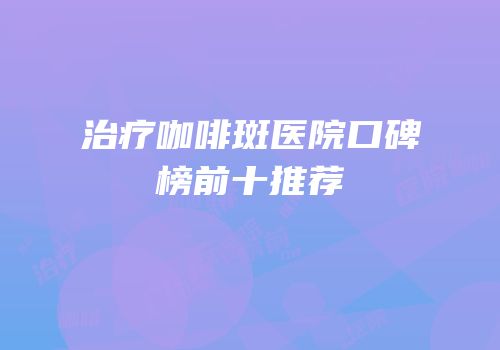 治疗咖啡斑医院口碑榜前十推荐