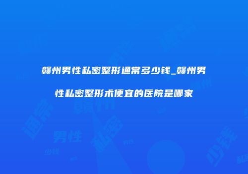 赣州男性私密整形通常多少钱_赣州男性私密整形术便宜的医院是哪家