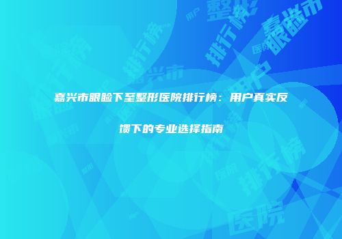 嘉兴市眼睑下至整形医院排行榜：用户真实反馈下的专业选择指南