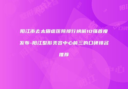 阳江市去太田痣医院排行榜前10强首度发布-阳江整形美容中心前三的口碑排名推荐