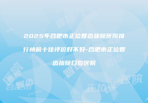 2025年合肥市正位智齿拔除医院排行榜前十佳评价好不好-合肥市正位智齿拔除口腔医院