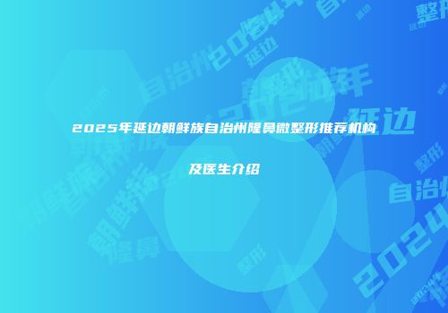 2025年延边朝鲜族自治州隆鼻微整形推荐机构及医生介绍