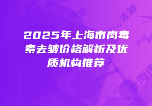 2025年上海市肉毒素去皱价格解析及优质机构推荐