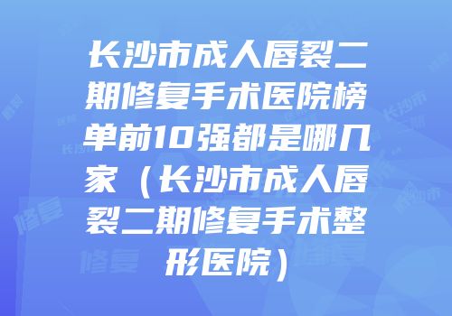 长沙市成人唇裂二期修复手术医院榜单前10强都是哪几家（长沙市成人唇裂二期修复手术整形医院）