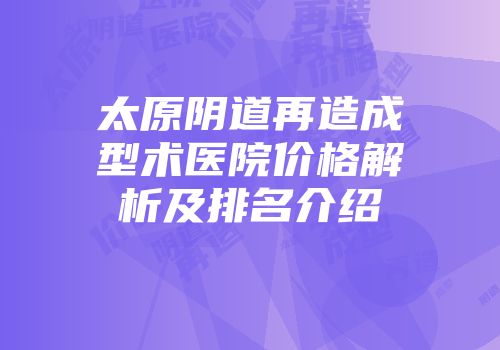 太原阴道再造成型术医院价格解析及排名介绍