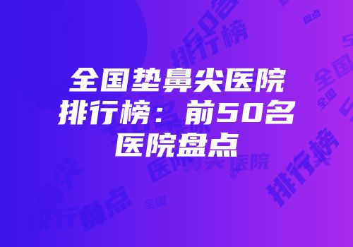 全国垫鼻尖医院排行榜：前50名医院盘点