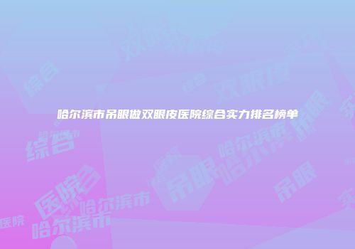 哈尔滨市吊眼做双眼皮医院综合实力排名榜单