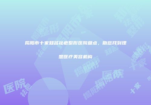揭阳市十家知名祛疤整形医院盘点，助您找到理想医疗美容机构