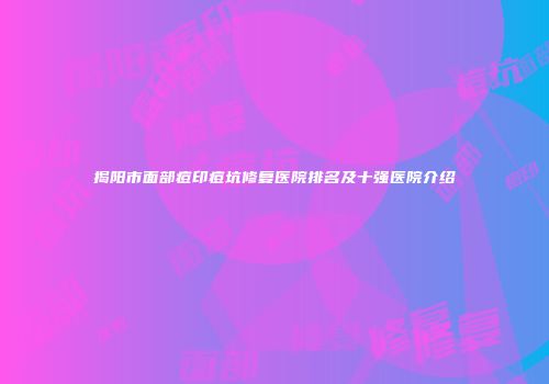 揭阳市面部痘印痘坑修复医院排名及十强医院介绍