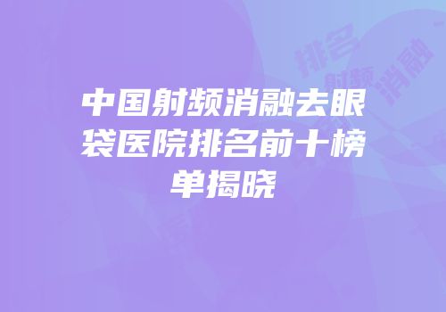 中国射频消融去眼袋医院排名前十榜单揭晓