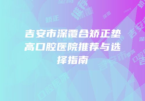 吉安市深覆合矫正垫高口腔医院推荐与选择指南