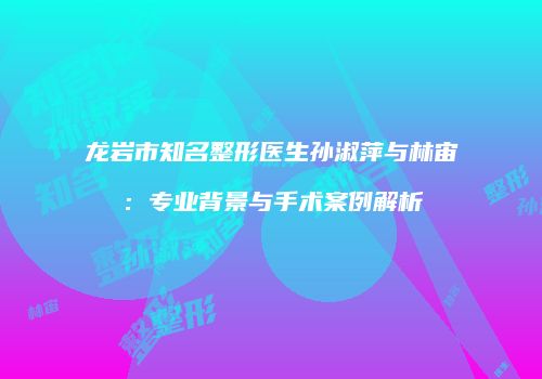 龙岩市知名整形医生孙淑萍与林宙：专业背景与手术案例解析